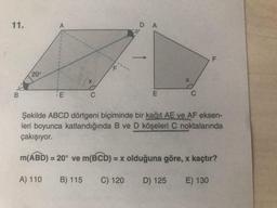 11.
A
D A
F
20°
X
B
E
C
E
C
Şekilde ABCD dörtgeni biçiminde bir kağıt AE ve AF eksen-
leri boyunca katlandığında B ve D köşeleri C noktalarında
çakışıyor.
m(ABD) = 20° ve m(BCD): = x olduğuna göre, x kaçtır?
A) 110
B) 115
C) 120
D) 125
E) 130
