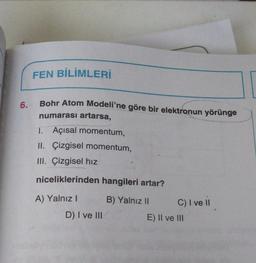 FEN BİLİMLERİ
Bohr Atom Modeli'ne göre bir elektronun yörünge
6.
numarası artarsa,
I. Açısal momentum,
II. Çizgisel momentum,
III. Çizgisel hız
niceliklerinden hangileri artar?
A) Yalnız!
B) Yalnız II
)
C) I ve II
D) I ve III
E) Il ve III
