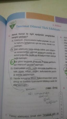 TEST
2 Tanzimat Dönemi Türk Edebiyatı -
6. Bölüm
6.
8.
Kim
dan
bilgi
yay
yaz
diğ
yol
bis
Namık Kemal ile ilgili aşağıdaki yargılardan
hangisi yanlıştır?
A) Edebiyatı, düşüncelerini halka yaymak, bu yol-
la toplumu gelistirmek için bir araç olarak kul-
lanmıştır.
B) Eski edebiyata karşı olduğu hâlde yeni düşün-
ce ve kavramları yaymak amacıyla yazdığı şiir-
lerinin çoğunda, bicim ve dil bakımından eskiye
bağlı kalmıştır.
C) Batı şiirini tanıtmak amacıyla Bransız şairlerin-
den manzum çeviriler yapmıştır.
D) Edebiyattaki yerini, nesir alanında özellikle ma-
kale, piyes, roman, eleştiri, tarih türünde yazdı-
ği eserler belirlemiştir.
E) Yazıda konuşma dilinin kullanılmasından yana
olmuş ve özellikle tiyatroların oldukça sade bir
dille
yazmıştır.
YU
eg
(1990 - ÖYS)
dil cousando
depids
R
7. Fransız edebiyatını örnek alan Tanzimat sair ve
kol
