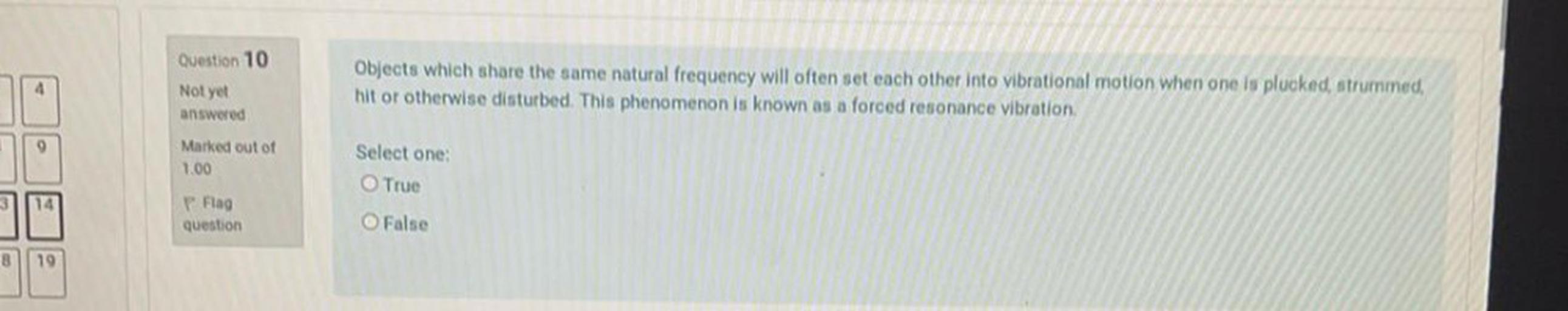Question 10
4
Objects which share the same natural frequency will often set each other into vibrational motion when one is plucked, strummed,
hit or otherwise disturbed. This phenomenon is known as a forced resonance vibration
Not yet
answered
9
Marked out of
1.00
Select one:
True
14
P. Flag
question
O False
8
19