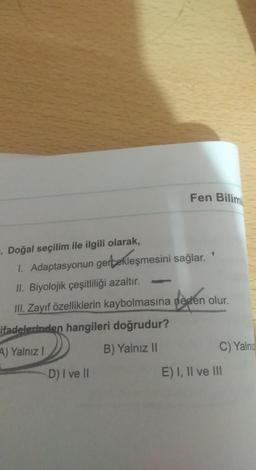 Fen Bilim
. Doğal seçilim ile ilgili olarak,
1. Adaptasyonun gertekleşmesini sağlar.
II. Biyolojik çeşitliliği azaltır.
III. Zayıf özelliklerin kaybolmasına neden olur.
ifadelerinden hangileri doğrudur?
A) Yalnız!
B) Yalnız II
C) Yalnız
D) I ve II
E) I, II ve III
