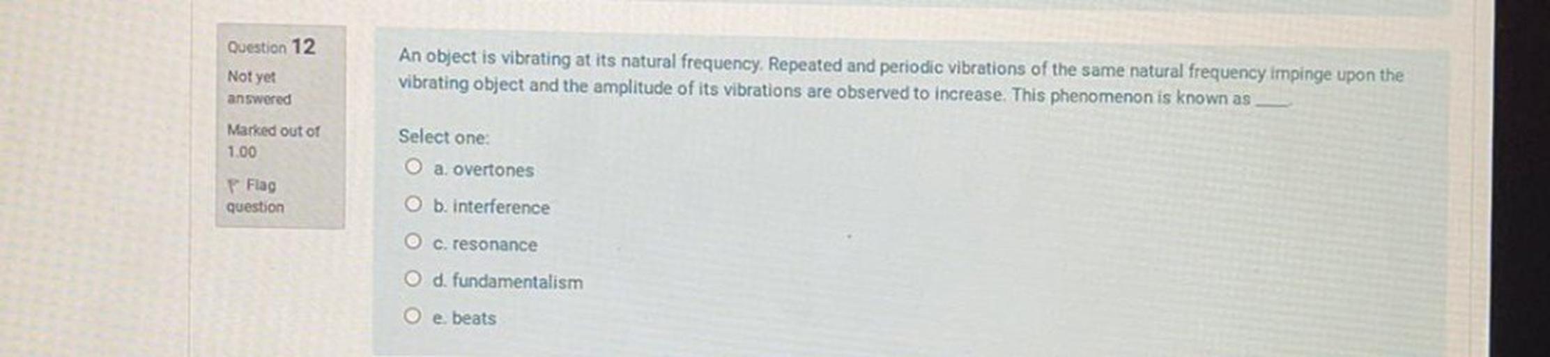 Question 12
Not yet
An object is vibrating at its natural frequency. Repeated and periodic vibrations of the same natural frequency impinge upon the
vibrating object and the amplitude of its vibrations are observed to increase. This phenomenon is known as
answered
Marked out of
Select one:
1.00
O a. overtones
P Flag
question
O b. interference
O c. resonance
O d. fundamentalism
O e beats