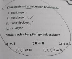 5. Kloroplastin stroma denilen bölümünde;
I. replikasyon,
II. translasyon,
III. transkripsiyon,
IV. mutasyon
olaylarınadan hangileri gerçekleşebilir?
A) I ve II
B) II ve III
C) III ve V
D) I, II ve III
E) I, II, III ve IV
