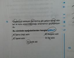 Y a
m i t
9.
"Orada onu bekleyen biri varmış gibi geliyor bana söz-
leri iki konu arasındaki bağı anlamamızı güçleştiriyor-
du.
Bu cümlede aşağıdakilerden hangisi yoktur?
AŞahıs (kişi) adılı
B) Belgisiz adil
) İşaret adili
D) İlgi adılı
E) İyelik eki
13.
