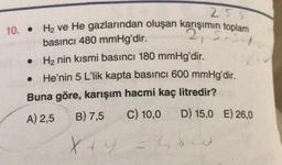 25
10. •
H2 ve He gazlarından oluşan karışımın toplam
basıncı 480 mmHg'dir.
• H2 nin kısmi basıncı 180 mmHg'dir.
3
He'nin 5 L'lik kapta basıncı 600 mmHg'dir.
Buna göre, karışım hacmi kaç litredir?
A) 2,5
B) 7,5
C) 10,0
D) 15,0 E) 26,0
X +
soco