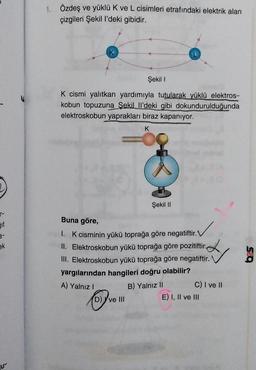 1.
Özdeş ve yüklü K ve L cisimleri etrafındaki elektrik alan
çizgileri Şekil l'deki gibidir.
Şekil !
K cismi yalıtkan yardımıyla tutularak yüklü elektros-
kobun topuzuna
Sekilll'deki gibi dokundurulduğunda
elektroskobun yaprakları biraz kapanıyor.
K
0
Şekil 11
r-
Buna göre,
Git
a-
ek
&
Q5
1. K cisminin yükü toprağa göre negatiftir.
II. Elektroskobun yükü toprağa göre pozitiftir.
III. Elektroskobun yükü toprağa göre negatiftir.
yargılarından hangileri doğru olabilir?
A) Yalnız!
B) Yalnız 11
C) I ve II
D) ve III
E) I, II ve III
