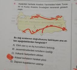 8.
Aşağıdaki haritada Anadolu Yarımadası'ndaki Toros-
lar ve Kuzey Anadolu Sıradağları taranarak gösteril-
miştir.
-Vovimo nunuquios so
-seni Zoldo vanemaths! ebrieve reg is my
ih
$$
Bu dağ sıralarının doğrultusunu belirleyen ana et-
ken aşağıdakilerden hangisidir?
A) Etkili olan iç ve dış kuvvetlerin farklılığı
B) Jeosenklinallerdeki tortulların özelliği
C) Volkanik faaliyetlerin etkileri
D) Kitasal levhaların hareket yönü
E) Deprem kuşaklarının uzanışı