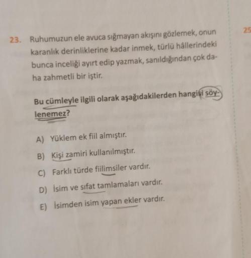 25
23. Ruhumuzun ele avuca sığmayan akışını gözlemek, onun
karanlik derinliklerine kadar inmek, türlü hâllerindeki
bunca inceliği ayırt edip yazmak, sanıldığından çok da-
ha zahmetli bir iştir.
Bu cümleyle ilgili olarak aşağıdakilerden hangisi söy-
lenemez