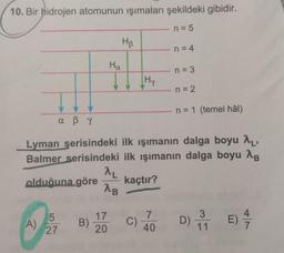 10. Bir hidrojen atomunun işımaları şekildeki gibidir.
n = 5
Hp
n = 4
Ha
n = 3
[Hy
n = 2
n = 1 (temel hâl)
a ßr
Lyman serisindeki ilk ışımanın dalga boyu 2,
Balmer serisindeki ilk ışımanın dalga boyu 18
AL
olduğuna göre kaçtır?
AB
5
A)
27
17
20
B)
7
40
4
E)
C)
3
11
7