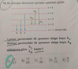 10. Bir hidrojen atomunun işımaları şekildeki gibidir.
n = 5
Hp
n = 4
Ha
n = 3
[Hy
n = 2
n = 1 (temel hâl)
a ßr
Lyman serisindeki ilk ışımanın dalga boyu 2,
Balmer serisindeki ilk ışımanın dalga boyu 18
AL
olduğuna göre kaçtır?
AB
5
A)
27
17
20
B)
7
40
4
E)
C)
3
11
7
