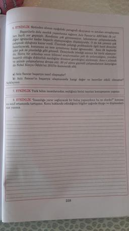 6. ETKİNLİK Metinden alınan ngagodaki paragrafi okuyunuz ve soruları cevaplayınız
Başarılarla dolu meslek yaşantısına rağmen Aziz Sancar'ın ABD'deki ilk yal-
lari hayli zor geçmişti. Kendisine çok güvenemiyor. Inboratuvar çalışmalarında
çalışmak olduğuna karar verdi
. Uzerinde çalıytıgı problemlerle ilgili basit deneyler
isler pek de planladıgı gibi gitmedi. Deneylerde istedigi sonucu bir torto alamıyor
du. Hatta bir arkadaşı onun bilimsel araştırmadan pek de anlamadigini, yeniden
başarılı olduğu doktorluk mesleğine dönmesi gerektigini söylemişti. Ama o yılmadı
ve azimle çalışmalarına devam etti. 30 yıl süren gayretli çalışmalarının karşılığını
da Nobel Kimya Odulu'nu 2015 to kazanarak aldi
a) Aziz Sancar başarıya nasıl ulaşmıştır?
b) Aziz Sancar'ın başarıya ulaşmasında hangi deßer ve beceriler etkili olmuştur?
Açıklayınız.
7. ETKİNLİK Türk bilim insanlarından seçtiğiniz birini tanıtan konuşmanızı yapınız.
8. ETKİNLİK "Insanlığa yarar sağlayacak bir buluş yapsaydınız bu ne olurdu?" konusu-
nu sınıf ortamında tartışınız. Konu hakkında edindiğiniz bilgiler işığında duygu ve düşünceleri-
nizi yazınız
239