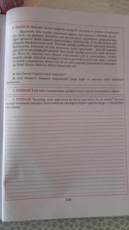 6. ETKİNLİK Metinden alınan ngagodaki paragrafi okuyunuz ve soruları cevaplayınız
Başarılarla dolu meslek yaşantısına rağmen Aziz Sancar'ın ABD'deki ilk yal-
lari hayli zor geçmişti. Kendisine çok güvenemiyor. Inboratuvar çalışmalarında
çalışmak olduğuna karar verdi
. Uzerinde çalıytıgı problemlerle ilgili basit deneyler
isler pek de planladıgı gibi gitmedi. Deneylerde istedigi sonucu bir torto alamıyor
du. Hatta bir arkadaşı onun bilimsel araştırmadan pek de anlamadigini, yeniden
başarılı olduğu doktorluk mesleğine dönmesi gerektigini söylemişti. Ama o yılmadı
ve azimle çalışmalarına devam etti. 30 yıl süren gayretli çalışmalarının karşılığını
da Nobel Kimya Odulu'nu 2015 to kazanarak aldi
a) Aziz Sancar başarıya nasıl ulaşmıştır?
b) Aziz Sancar'ın başarıya ulaşmasında hangi deßer ve beceriler etkili olmuştur?
Açıklayınız.
7. ETKİNLİK Türk bilim insanlarından seçtiğiniz birini tanıtan konuşmanızı yapınız.
8. ETKİNLİK "Insanlığa yarar sağlayacak bir buluş yapsaydınız bu ne olurdu?" konusu-
nu sınıf ortamında tartışınız. Konu hakkında edindiğiniz bilgiler işığında duygu ve düşünceleri-
nizi yazınız
239
