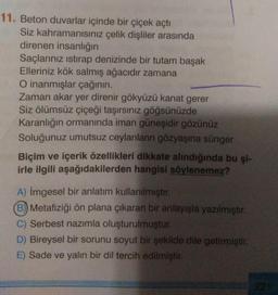 11. Beton duvarlar içinde bir çiçek açtı
Siz kahramanısınız çelik dişliler arasında
direnen insanlığın
Saçlarınız istirap denizinde bir tutam başak
Elleriniz kök salmış ağacıdır zamana
O inanmışlar çağının.
Zaman akar yer direnir gökyüzü kanat gerer
Siz ölümsüz çiçeği taşırsınız göğsünüzde
Karanlığın ormanında iman güneşidir gözünüz
Soluğunuz umutsuz ceylanların gözyaşına sünger
Biçim ve içerik özellikleri dikkate alındığında bu şi-
irle ilgili aşağıdakilerden hangisi söylenemez?
A) imgesel bir anlatım kullanılmıştır.
B) Metafiziği ön plana çıkaran bir anlayışla yazılmıştır.
C) Serbest nazımla oluşturulmuştur.
D) Bireysel bir sorunu soyut bir şekilde dile getirmiştir.
E) Sade ve yalın bir dil tercih edilmiştir.
