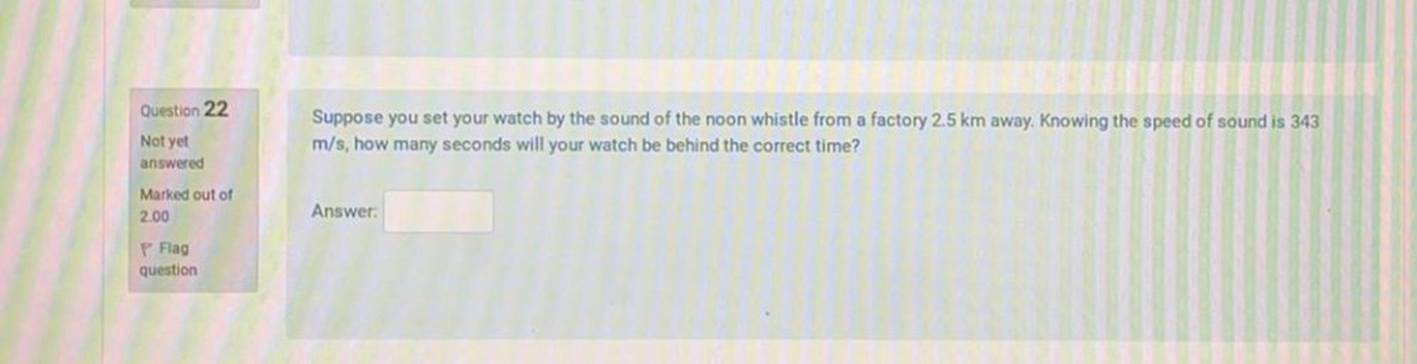 Question 22
Suppose you set your watch by the sound of the noon whistle from a factory 2.5 km away. Knowing the speed of sound is 343
m/s, how many seconds will your watch be behind the correct time?
Not yet
answered
Marked out of
2.00
Answer:
P Flag
question
