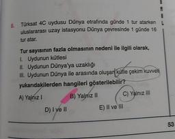 8.
Türksat 4C uydusu Dünya etrafında günde 1 tur atarken
uluslararası uzay istasyonu Dünya çevresinde 1 günde 16
tur atar.
Tur sayısının fazla olmasının nedeni ile ilgili olarak,
1. Uydunun kütlesi
II. Uydunun Dünya'ya uzaklığı
III. Uydunun Dünya ile arasında oluşar kütle çekim kuvveti
yukarıdakilerden hangileri gösterilebilir?
B) Yalnız II
C) Yalnız III
A) Yalnız !
D) I ve II
E) II ve III
53