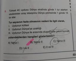 8.
Türksat 4C uydusu Dünya etrafında günde 1 tur atarken
uluslararası uzay istasyonu Dünya çevresinde 1 günde 16
tur atar.
Tur sayısının fazla olmasının nedeni ile ilgili olarak,
1. Uydunun kütlesi
II. Uydunun Dünya'ya uzaklığı
III. Uydunun Dünya ile arasında oluşar kütle çekim kuvveti
yukarıdakilerden hangileri gösterilebilir?
B) Yalnız II
C) Yalnız III
A) Yalnız !
D) I ve II
E) II ve III
53
