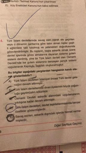 Tevhid-i Tedrisat Kanunu'nun çıkarılması
E) Köy Enstitüleri Kanunu'nun kabul edilmesi
4. Türk İslam devletlerinde savaş esiri olarak ele geçirilen
veya o dönemin şartlarına göre satın alınan kişiler çeşit-
li eğitimlere tabi tutulmuş ve yetenekleri doğrult