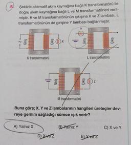 5
Şekilde alternatif akım kaynağına bağlık transformatörü ile
doğru akım kaynağına bağlı L ve M transformatörleri veril-
miştir. K ve M transformatörünün çıkışına X ve Z lambası, L
transformatörünün de girişine Y lambası bağlanmıştır.
Y
000000
1
K transformatörü
L transformatörü
Giriş
OZ
M transformatörü
Buna göre; X, Y ve Z lambalarının hangileri üreteçler dev-
reye gerilim sağladığı sürece işık verir?
A) Yalnız X
B) Yalnız Y
C) X ve Y
D) Xve z
E) X vez