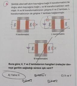 5
Şekilde alternatif akım kaynağına bağlık transformatörü ile
doğru akım kaynağına bağlı L ve M transformatörleri veril-
miştir. K ve M transformatörünün çıkışına X ve Z lambası, L
transformatörünün de girişine Y lambası bağlanmıştır.
Y
000000
1
K transformatörü
L transformatörü
Giriş
OZ
M transformatörü
Buna göre; X, Y ve Z lambalarının hangileri üreteçler dev-
reye gerilim sağladığı sürece işık verir?
A) Yalnız X
B) Yalnız Y
C) X ve Y
D) Xve z
E) X vez
