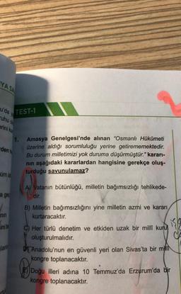 YASA
u'da
Ve
TEST-1
uhu
erini ku
1.
den
Amasya Genelgesi'nde alınan “Osmanlı Hükûmeti
üzerine aldığı sorumluluğu yerine getirememektedir.
Bu durum milletimizi yok duruma düşürmüştür." kararı-
nin aşağıdaki kararlardan hangisine gerekçe oluş.
turduğu savunulamaz?
um iz
A) Vatanın bütünlüğü, milletin bağımsızlığı tehlikede-
dir.
a ger
/
nin
sinib
B) Milletin bağımsızlığını yine milletin azmi ve kararı
kurtaracaktır.
isla
C) Her türlü denetim ve etkiden uzak bir millî kuru
oluşturulmalıdır.
DJ Anadolu'nun en güvenli yeri olan Sivas'ta bir millſ
kongre toplanacaktır.
Doğu illeri adına 10 Temmuz'da Erzurum'da bir
kongre toplanacaktır.
lant