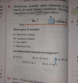 Hü-
9. Sürtünmesi önemsiz yatay düzlemde m kün
mermi, M kütleli tahtaya saplanıyor. Yay sikişar
maksimum E kadar enerji depo ediyor.
ar-
üt-
M
m V
k
Sounds
1.
Yatay
Buna göre, E enerjisi;
m: Merminin kütesi
M: Tahtanın kütlesi
k: Yay sabiti
v: Merminin hızı
niceliklerinden hangilerine bağlıdır?
A) m ve v B) m, M ve k C) m, M ve v
D) M, k ve v E) m, k ve v
Y
e-
Ci-
10. Şekil 1 de ipe bağlı M kütloli
me
