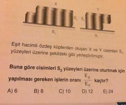 X
SS
S.
S.
Eşit hacimli özdeş küplerden oluşan X ve Y cisimleri S,
yüzeyleri üzerine şekildeki gibi yerleştirilmiştir.
Buna göre cisimleri S, yüzeyleri üzerine oturtmak için
Ex
yapılması gereken işlerin oranı kaçtır?
Ex
A) 6 B) 8 C) 10 D) 12 E) 24
