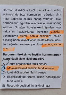 Hormon eksikliğine bağlı hastalıkların tedavi
edilmesinde bazı hormonların ağızdan alın-
ması tedavide olumlu sonuç verirken; bazı
hormonların ağızdan alınması olumlu sonuç
vermez. Örneğin tiroksin eksikliğinden kay-
naklanan hastalıklarda tiroksinin ağızdan
verilmesiyle olumlu sonuç alınırken; insülin
eksikliğinden kaynaklanan hastalıklarda insü-
linin ağızdan verilmesiyle olumlu sonuç alina-
maz.
Bu durum tiroksin ve insülin hormonlarının
hangi özelliğiyle ilişkilendirilir?
A) Hedef organlarının farklı olması
B) Molekül büyüklüklerinin farklı olması
C) Üretildiği yapıların farklı olması
D) Eksikliklerinde ortaya çıkan hastalıkların
farklı olması
E) Reseptör çeşitlerinin farklı olması