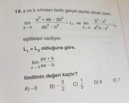 14. a ve b sıfırdan farklı gerçel sayılar olmak üzere,
a2 + ab - 2b2
lim
= L1 ve lim
ab2-63
b-a alb-a3
6²_g²
= L₂
a-b
eşitlikleri veriliyor.
L = L, olduğuna göre,
ax + b
lim
x 2ax - b
limitinin değeri kaçtır?
3
1
D) 6
E) 7
C)
A) -3
B)
5
2.
