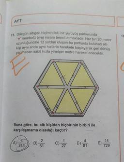 AYT
16
15. Düzgün altıgen biçimindeki bir yürüyüş parkurunda
"e" sembolü birer insanı temsil etmektedir. Her biri 20 metre
uzunluğundaki 12 yoldan oluşan bu parkurda bulunan altı
kişi aynı anda aynı hızlarla harekete başlayarak geri dönüş
yapmadan sabit hızla yirmişer metre hareket edecektir.
Buna göre, bu altı kişiden hiçbirinin birbiri ile
karşılaşmama olasılığı kaçtır?
2
4
A)
243
B)
1
C)
27
D) or
14
E)
729
81