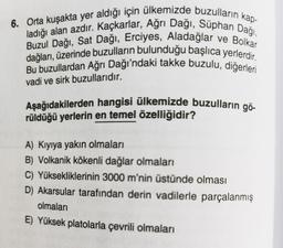 ve Bolkar
6. Orta kuşakta yer aldığı için ülkemizde buzulların kap-
ladığı alan azdır. Kaçkarlar, Ağrı Dağı, Süphan Dağı,
dağları, üzerinde buzulların bulunduğu başlıca yerlerdir.
Buzul Dağı, Sat Dağı, Erciyes, Aladağlar
Bu buzullardan Ağrı Dağı'ndaki takke buzulu, diğerleri
vadi ve sirk buzullarıdır.
Aşağıdakilerden hangisi ülkemizde buzulların gö-
rüldüğü yerlerin en temel özelliğidir?
A) Kıyıya yakın olmaları
B) Volkanik kökenli dağlar olmaları
C) Yüksekliklerinin 3000 m'nin üstünde olması
D) Akarsular tarafından derin vadilerle parçalanmış
olmaları
E) Yüksek platolarla çevrili olmaları