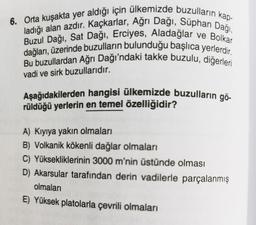 ve Bolkar
6. Orta kuşakta yer aldığı için ülkemizde buzulların kap-
ladığı alan azdır. Kaçkarlar, Ağrı Dağı, Süphan Dağı,
dağları, üzerinde buzulların bulunduğu başlıca yerlerdir.
Buzul Dağı, Sat Dağı, Erciyes, Aladağlar
Bu buzullardan Ağrı Dağı'ndaki takke buzulu, diğerleri
vadi ve sirk buzullarıdır.
Aşağıdakilerden hangisi ülkemizde buzulların gö-
rüldüğü yerlerin en temel özelliğidir?
A) Kıyıya yakın olmaları
B) Volkanik kökenli dağlar olmaları
C) Yüksekliklerinin 3000 m'nin üstünde olması
D) Akarsular tarafından derin vadilerle parçalanmış
olmaları
E) Yüksek platolarla çevrili olmaları
