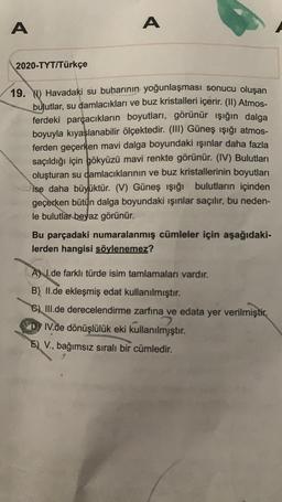 A
A
2020-TYT/Türkçe
19. Y) Havadaki su buharının yoğunlaşması sonucu oluşan
bulutlar, su damlacıkları ve buz kristalleri içerir. (II) Atmos-
ferdeki parçacıkların boyutları, görünür ışığın dalga
boyuyla kıyaslanabilir ölçektedir. (III) Güneş ışığı atmos-
ferden geçerken mavi dalga boyundaki ışınlar daha fazla
saçıldığı için gökyüzü mavi renkte görünür. (IV) Bulutları
oluşturan su damlacıklarının ve buz kristallerinin boyutları
ise daha büyüktür. (V) Güneş ışığı bulutların içinden
geçerken bütün dalga boyundaki ışınlar saçılır, bu neden-
le bulutlar beyaz görünür.
Bu parçadaki numaralanmış cümleler için aşağıdaki-
lerden hangisi söylenemez?
A) I.de farklı türde isim tamlamaları vardır.
B) II.de ekleşmiş edat kullanılmıştır.
C) III.de derecelendirme zarfına ve edata yer verilmiştir.
2
DIV.de dönüşlülük eki kullanılmjştır.
E) V., bağımsız sıralı bir cümledir.