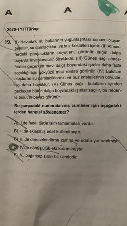 A
A
2020-TYT/Türkçe
19. Y) Havadaki su buharının yoğunlaşması sonucu oluşan
bulutlar, su damlacıkları ve buz kristalleri içerir. (II) Atmos-
ferdeki parçacıkların boyutları, görünür ışığın dalga
boyuyla kıyaslanabilir ölçektedir. (III) Güneş ışığı atmos-
ferden geçerken mavi dalga boyundaki ışınlar daha fazla
saçıldığı için gökyüzü mavi renkte görünür. (IV) Bulutları
oluşturan su damlacıklarının ve buz kristallerinin boyutları
ise daha büyüktür. (V) Güneş ışığı bulutların içinden
geçerken bütün dalga boyundaki ışınlar saçılır, bu neden-
le bulutlar beyaz görünür.
Bu parçadaki numaralanmış cümleler için aşağıdaki-
lerden hangisi söylenemez?
A) I.de farklı türde isim tamlamaları vardır.
B) II.de ekleşmiş edat kullanılmıştır.
C) III.de derecelendirme zarfına ve edata yer verilmiştir.
2
DIV.de dönüşlülük eki kullanılmjştır.
E) V., bağımsız sıralı bir cümledir.
