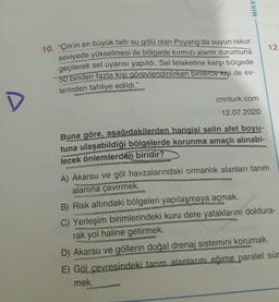 MIRA
12.
10. "Çin'in en büyük tatlı su gölü olan Poyang'da suyun rekor
seviyede yükselmesi ile bölgede kırmızı alarm durumuna
geçilerek sel uyarısı yapıldı. Sel felaketine karşı bölgede
50 binden fazla kişi görevlendirilirken binlerce kişi de ev-
lerinden tahliye edildi."
cnnturk.com
D
12.07.2020
Buna göre, aşağıdakilerden hangisi selin afet boyu-
tuna ulaşabildiği bölgelerde korunma amaçlı alınabi-
lecek önlemlerden biridir?
A) Akarsu ve göl havzalarındaki ormanlık alanları tarım
alanına çevirmek.
B) Risk altındaki bölgeleri yapılaşmaya açmak.
C) Yerleşim birimlerindeki kuru dere yataklarını doldura-
rak yol haline getirmek.
D) Akarsu ve göllerin doğal drenaj sistemini korumak.
E) Göl çevresindeki tarım alanların eğime paralel sür
mek.
