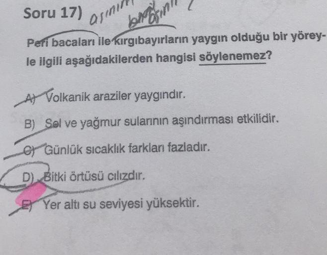 Soru 17)
asinin
Peri bacaları ile kırgıbayırların yaygın olduğu bir yörey-
le ilgili aşağıdakilerden hangisi söylenemez?
A Volkanik araziler yaygındır.
B) Sol ve yağmur sularının aşındırması etkilidir.
O Günlük sıcaklık farklan fazladır.
D) Bitki örtüsü cı