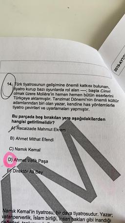 2019-AYTIT
14. Türk tiyatrosunun gelişimine önemli katkısı bulunan,
tiyatro kurup bazı oyunlarda rol alan ----; başta Cimri
olmak üzere Molière'in hemen hemen bütün eserlerini
Türkçeye aktarmıştır. Tanzimat Dönemi'nin önemli kültür
adamlarından biri olan yazar, kendine has yöntemlerle
tiyatro çevirileri ve uyarlamaları yapmıştır.
Bu parçada boş bırakılan yere aşağıdakilerden
hangisi getirilmelidir?
Al Recaizade Mahmut Ekrem
B) Ahmet Mithat Efendi
C) Namık Kemal
D) Ahmet Vefik Paşa
Ex Direktör Ali Bey
Namık Kemal'in tiyatrosu, bir dava tiyatrosudur. Yazar;
vatanperverlik, Islam birliği, insan hakları gibi inandığı
devorlari ton