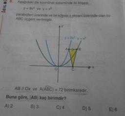 8.
Aşağıdaki dik koordinat sisteminde iki köşesi,
ACILM
y = 9x2 ve y = x2
parabolleri üzerinde ve bir köşesi x ekseni üzerinde olan bir
ABC üçgeni verilmiştir.
AY
y=98² y=x²
AB
AB // Ox ve A(ABC) = 72 birimkaredir.
Buna göre, AB kaç birimdir?
A) 2
B) 3
C) 4
D) 5
E) 6
