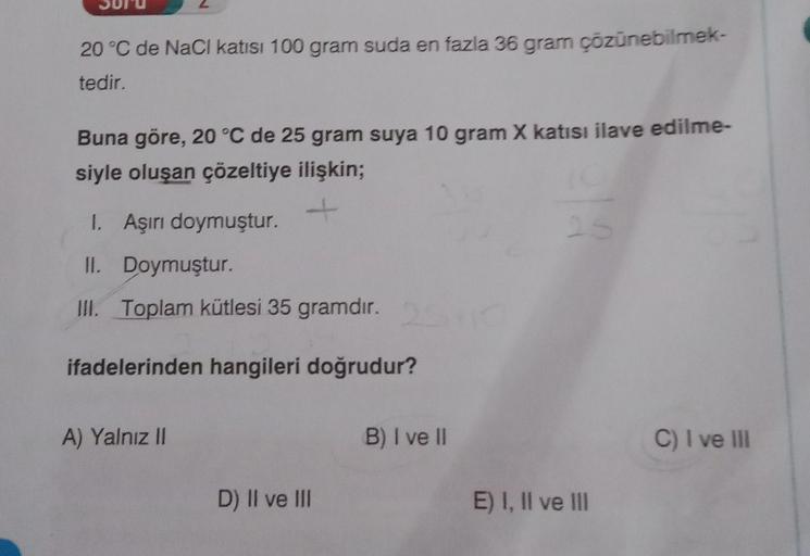 20°C de NaCl katısı 100 gram suda en fazla 36 gram çözünebilmek-
tedir.
Buna göre, 20 °C de 25 gram suya 10 gram X katısı ilave edilme-
siyle oluşan çözeltiye ilişkin;
I. Aşırı doymuştur.
-
II. Doymuştur.
III. Toplam kütlesi 35 gramdır.
2
ifadelerinden han