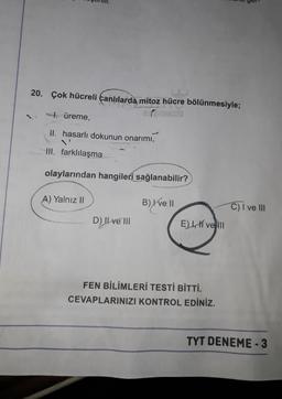20. Çok hücreli canlılarda mitoz hücre bölünmesiyle;
7. üreme,
II. hasarlı dokunun onarımı,
IH. farklılaşma
olaylarından hangileri sağlanabilir?
A) Yalnız II
B) X ve II
C) I ve III
D) Il ve III
EI, vel
FEN BİLİMLERİ TESTİ BİTTİ.
CEVAPLARINIZI KONTROL EDİNİZ.
TYT DENEME-3