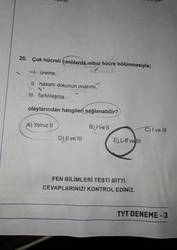 20. Çok hücreli canlılarda mitoz hücre bölünmesiyle;
7. üreme,
II. hasarlı dokunun onarımı,
IH. farklılaşma
olaylarından hangileri sağlanabilir?
A) Yalnız II
B) X ve II
C) I ve III
D) Il ve III
EI, vel
FEN BİLİMLERİ TESTİ BİTTİ.
CEVAPLARINIZI KONTROL EDİNİZ.
TYT DENEME-3
