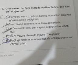 6. Cross-over ile ilgili aşağıda verilen ifadelerden han-
gisi doğrudur?
A)Homolog kromozomların kardeş kromatitleri arasında
görülen parça değişimidir.
By Her mayoz bölünmede mutlaka gerçekleşir.
C) Kromozomlardaki gen sayısının değişimine sebep
olur.
D) Hem mayoz I hem de mayoz Il'de görülür.
D) Bağlı genlerin arasındaki mesafe arttıkça cross-over
ihtimali artar.
pov.tr/kurslar