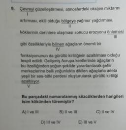 9. Çevreyi güzelleştirmesi, atmosferdeki oksijen miktarını
1
artırması, ekili olduğu bölgeye yağmur yağdırması,
11
köklerinin derinlere ulaşması sonucu erozyonu önlemesi
III
gibi özellikleriyle bilinen ağaçların önemli bir
IV
fonksiyonunun da gürültü kirliliğinin azaltılması olduğu
tespit edildi. Gelişmiş Avrupa kentlerinde ağaçların
bu özelliğinden yoğun şekilde yararlanılarak şehir
merkezlerine belli yoğunlukta dikilen ağaçlarla adeta
yeşil bir ses-bitki perdesi oluşturularak gürültü kirliliği
azaltılıyor
Bu parçadaki numaralanmış sözcüklerden hangileri
isim kökünden türemiştir?
A) I ve III
B) II ve III
C) II ve IV
D) III ve IV
E) III ve V