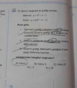 .
iki öğrenci aşağıdaki iki grafiği çizmiştir.
Mehmet: y = x2 - - 1
Soner: y = 2(x2-x-1)
Buna göre,
1 Mehmet'in grafiği x eksenini hangi iki noktada
kesiyorsa Soner'in grafiği de x eksenini o ik
noktada keser.
II. Sonerin grafioinde parabolün kolları birbirine
daha yakındır.
JK: Soner'in grafiği, Mehmet'in grafiğinin 2 birim
aşağı otelenmiş biçimidir.
yargıllarından hangileri doğrudur?
A) Yalniz
B) Yalniz II
C) Yalnız i
D) 1.8
E) I, III
12.
