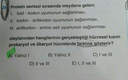 134 Protein sentezi sırasında meydana gelen;
1. kod - kodon uyumunun sağlanması,
II. kodon - antikodon uyumunun sağlanması,
III. antikodon - amino asit uyumunun sağlanması
olaylarından hangilerinin gerçekleştiği hücresel kısım
prokaryot ve ökaryot hücrelerde farklılık gösterir?
A) Yalnız!
B) Yalnız II
C) I ve III
D) II ve III
E) I, II ve III