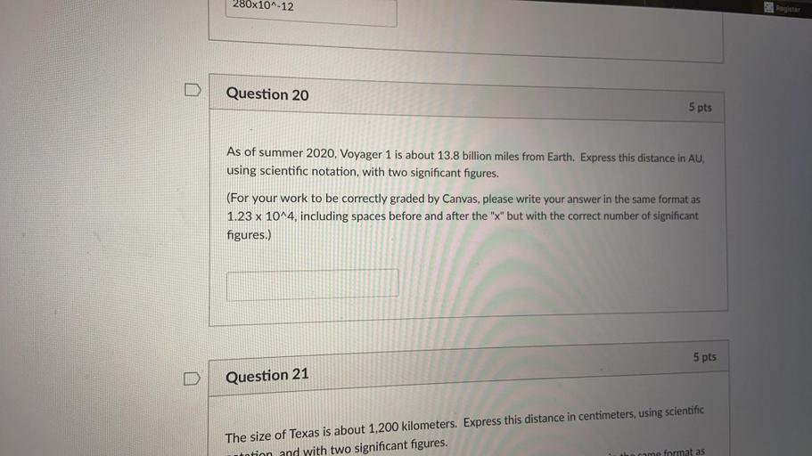 280x10^-12
2. Register
Question 20
5 pts
As of summer 2020, Voyager 1 is about 13.8 billion miles from Earth. Express this distance in AU,
using scientific notation, with two significant figures.
(For your work to be correctly graded by Canvas, please write your answer in the same format as
1.23 x 10^4, including spaces before and after the "x" but with the correct number of significant
figures.)
5 pts
Question 21
The size of Texas is about 1,200 kilometers. Express this distance in centimeters, using scientific
tntion and with two significant figures.
who came format as
