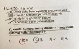 11. t. Gün doğmadan
11. Deniz daha bembeyazken çıkacaksın yola
VID) Kürekleri tutmanın şehveti avuçlarında
HV İçinde bir iş görmenin saadeti
V. Gideceksin iriplar çalkalanırken
Yukarıda numaralanmış dizelerin hangisinde
eylemsi kullanılmamıştır
B) II.
c) II.
D) IV.
A) I.
E) V.