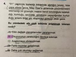 4.
"01" yapıtında topladığı liriklerinde ağırlığını koyan, bize
(çapa attıran gece, Nilay Özer'in şiirlerinde çözümlemesini
istemediği bir gizemdir; insanın kendi biricikliğiyle kalakal-
dığı, korktuğu, sevindiği, gündüzün yapaylığından kurtul-
duğu anlamı örten şiir, düşünceyi gizleyen dildir gece.
Bu cümledeki altı çizili bölümle anlatılmak istenen
nedir?
At Đilin değişik olanaklarından yararlanmak
B) Okuyucunun yaratıcılığını devreye sokmak
C) Araştırmaya yönlendirmek
D Farklı biçimler geliştirmek
Et Daha çok okumayı sağlamak