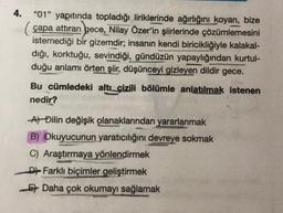 4.
"01" yapıtında topladığı liriklerinde ağırlığını koyan, bize
(çapa attıran gece, Nilay Özer'in şiirlerinde çözümlemesini
istemediği bir gizemdir; insanın kendi biricikliğiyle kalakal-
dığı, korktuğu, sevindiği, gündüzün yapaylığından kurtul-
duğu anlamı örten şiir, düşünceyi gizleyen dildir gece.
Bu cümledeki altı çizili bölümle anlatılmak istenen
nedir?
At Đilin değişik olanaklarından yararlanmak
B) Okuyucunun yaratıcılığını devreye sokmak
C) Araştırmaya yönlendirmek
D Farklı biçimler geliştirmek
Et Daha çok okumayı sağlamak
