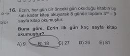 a-bi
16. Ecrin, her gün bir önceki gün okuduğu kitabın üç
katı kadar kitap okuyarak 8 günde toplam 310-9
sayfa kitap okumuştur.
abi
Buna göre, Ecrin ilk gün kaç sayfa kitap
okumuştur?
A) 9
B) 18
Ç)27 D) 36. E) 81
