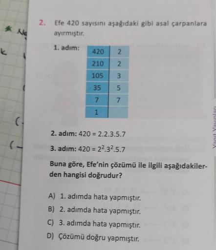 2.
* Ne
Efe 420 sayısını aşağıdaki gibi asal çarpanlara
ayırmıştır.
1. adım:
K
420
2.
210
2.
105
3
35
5
7
7
1
2. adım: 420 = 2.2.3.5.7
JULA
3. adım: 420 = 22.32.5.7
Buna göre, Efe'nin çözümü ile ilgili aşağıdakiler-
den hangisi doğrudur?
A) 1. adımda hata 